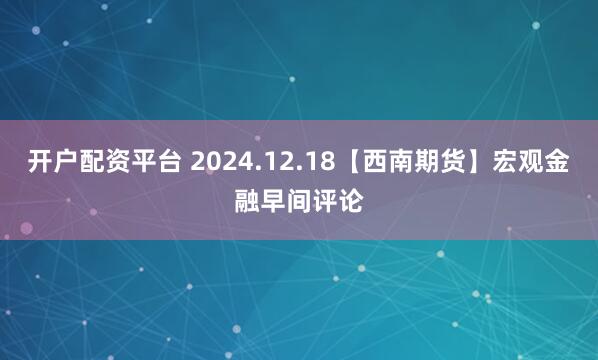 开户配资平台 2024.12.18【西南期货】宏观金融早间评论