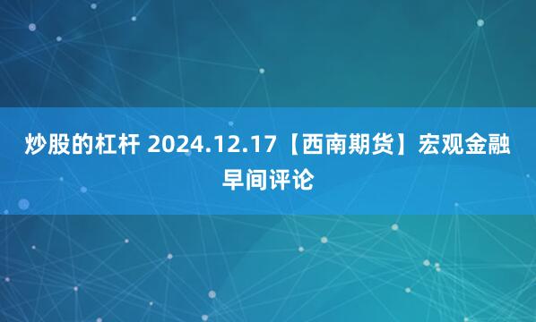 炒股的杠杆 2024.12.17【西南期货】宏观金融早间评论