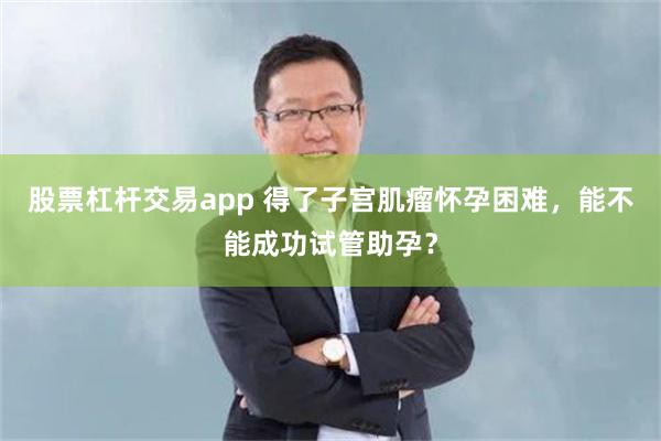 股票杠杆交易app 得了子宫肌瘤怀孕困难，能不能成功试管助孕？