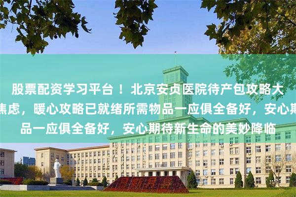 股票配资学习平台 ！北京安贞医院待产包攻略大揭秘：准妈妈们莫要焦虑，暖心攻略已就绪所需物品一应俱全备好，安心期待新生命的美妙降临