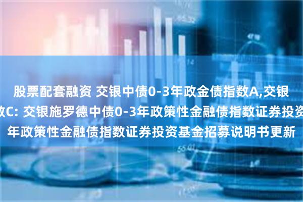 股票配套融资 交银中债0-3年政金债指数A,交银中债0-3年政金债指数C: 交银施罗德中债0-3年政策性金融债指数证券投资基金招募说明书更新