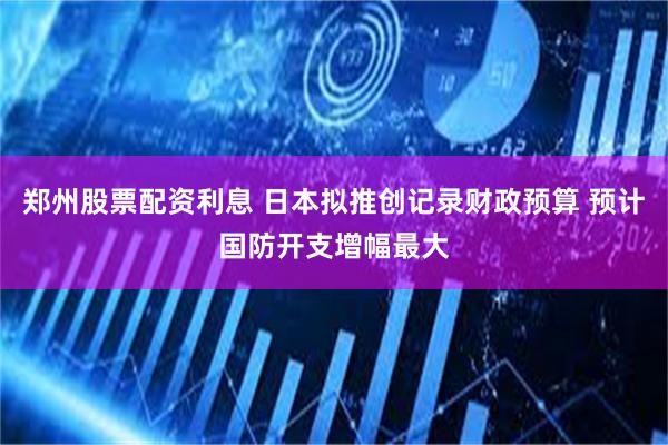 郑州股票配资利息 日本拟推创记录财政预算 预计国防开支增幅最大