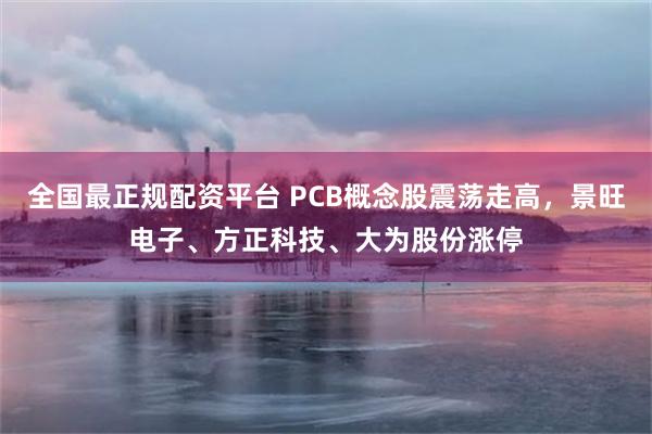 全国最正规配资平台 PCB概念股震荡走高，景旺电子、方正科技、大为股份涨停