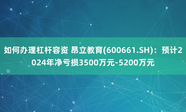 如何办理杠杆容资 昂立教育(600661.SH)：预计2024年净亏损3500万元-5200万元