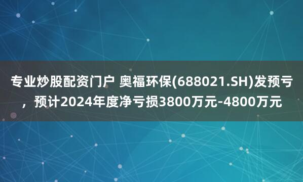 专业炒股配资门户 奥福环保(688021.SH)发预亏，预计2024年度净亏损3800万元-4800万元