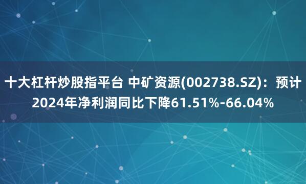 十大杠杆炒股指平台 中矿资源(002738.SZ)：预计2024年净利润同比下降61.51%-66.04%