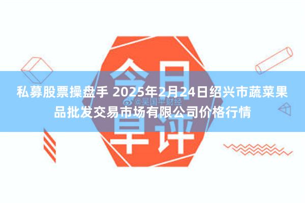 私募股票操盘手 2025年2月24日绍兴市蔬菜果品批发交易市场有限公司价格行情