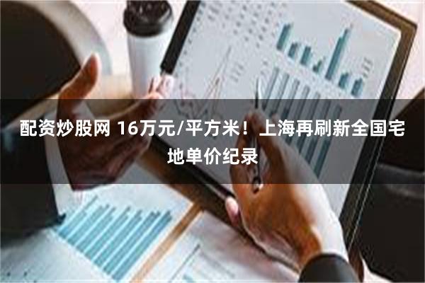 配资炒股网 16万元/平方米！上海再刷新全国宅地单价纪录