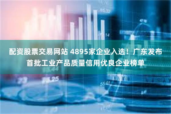 配资股票交易网站 4895家企业入选！广东发布首批工业产品质量信用优良企业榜单